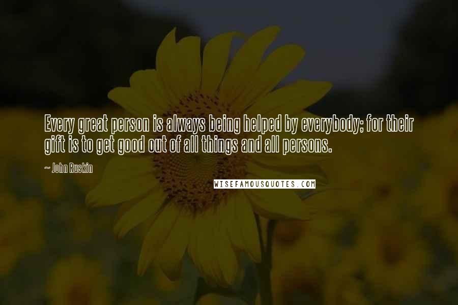 John Ruskin Quotes: Every great person is always being helped by everybody; for their gift is to get good out of all things and all persons.