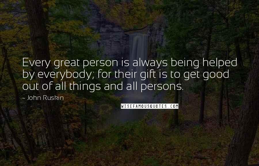 John Ruskin Quotes: Every great person is always being helped by everybody; for their gift is to get good out of all things and all persons.