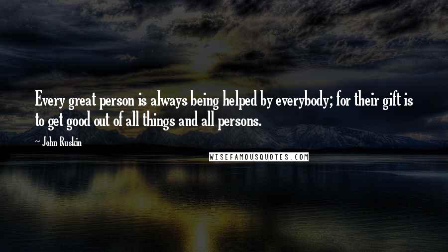 John Ruskin Quotes: Every great person is always being helped by everybody; for their gift is to get good out of all things and all persons.