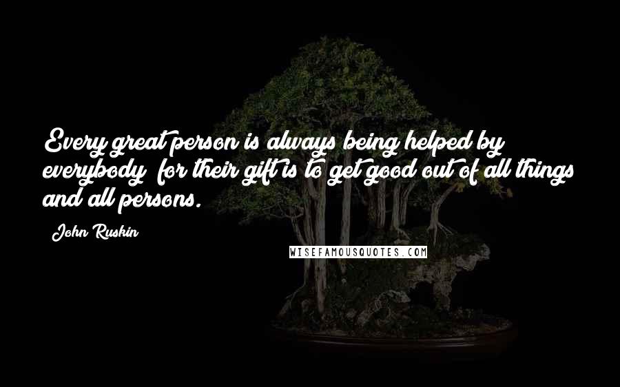 John Ruskin Quotes: Every great person is always being helped by everybody; for their gift is to get good out of all things and all persons.