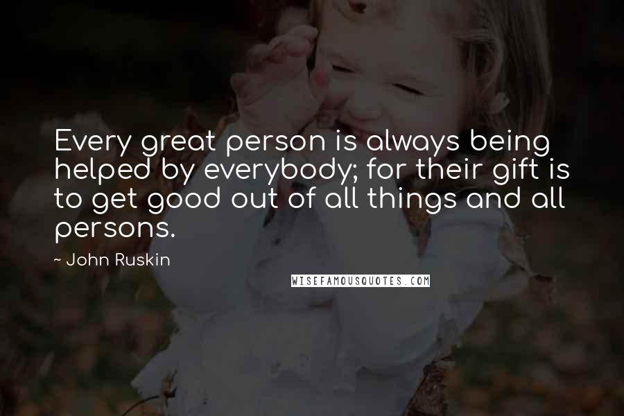 John Ruskin Quotes: Every great person is always being helped by everybody; for their gift is to get good out of all things and all persons.