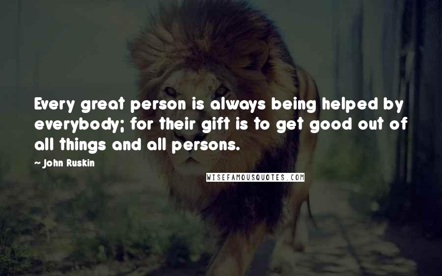 John Ruskin Quotes: Every great person is always being helped by everybody; for their gift is to get good out of all things and all persons.