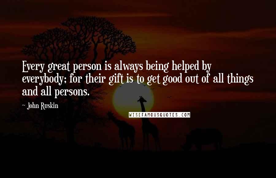 John Ruskin Quotes: Every great person is always being helped by everybody; for their gift is to get good out of all things and all persons.