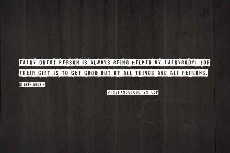 John Ruskin Quotes: Every great person is always being helped by everybody; for their gift is to get good out of all things and all persons.