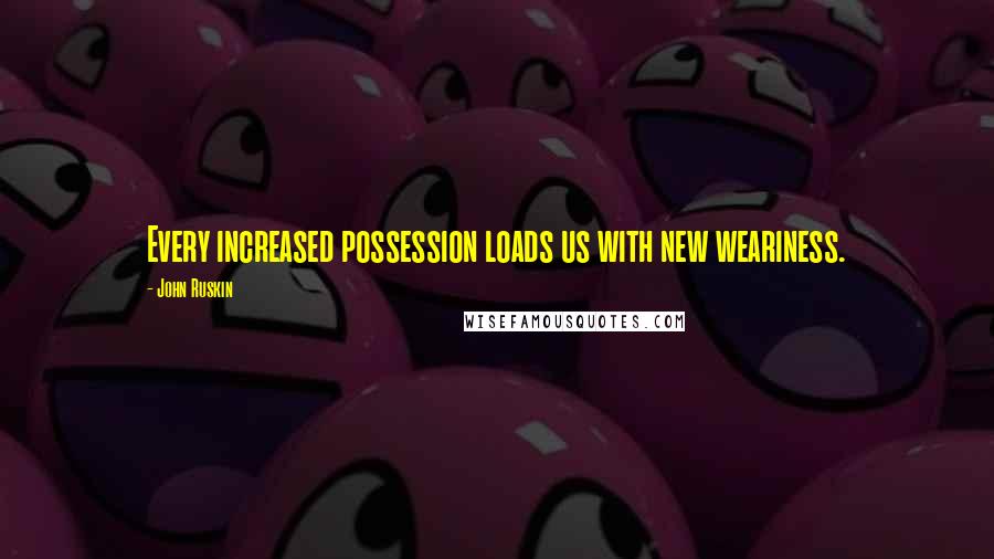 John Ruskin Quotes: Every increased possession loads us with new weariness.