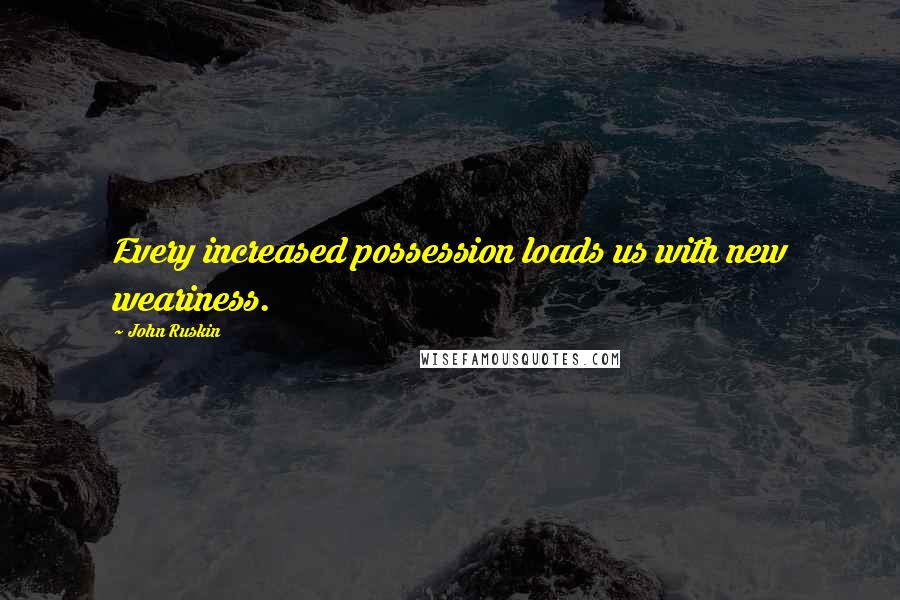 John Ruskin Quotes: Every increased possession loads us with new weariness.