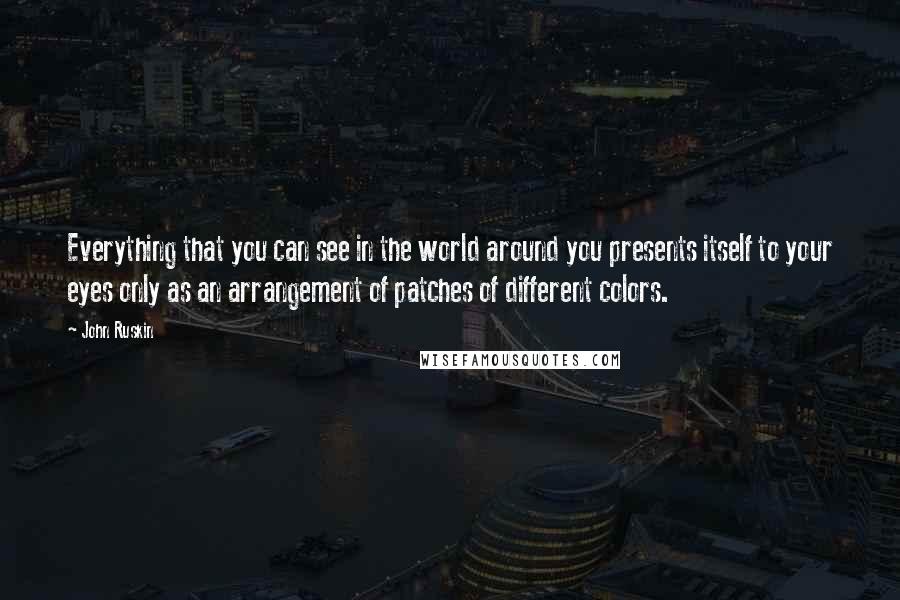 John Ruskin Quotes: Everything that you can see in the world around you presents itself to your eyes only as an arrangement of patches of different colors.