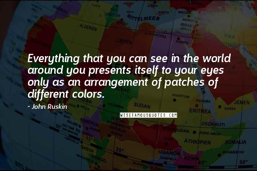 John Ruskin Quotes: Everything that you can see in the world around you presents itself to your eyes only as an arrangement of patches of different colors.