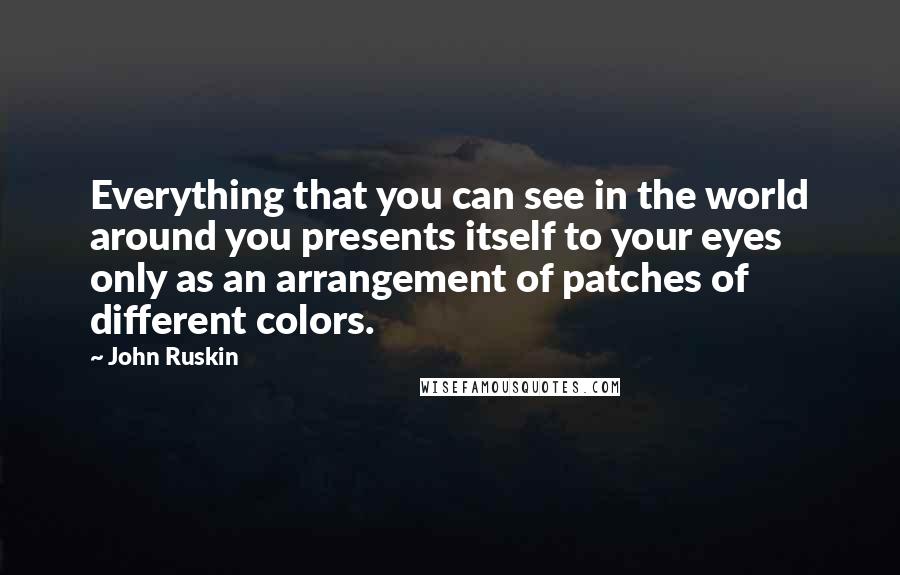 John Ruskin Quotes: Everything that you can see in the world around you presents itself to your eyes only as an arrangement of patches of different colors.