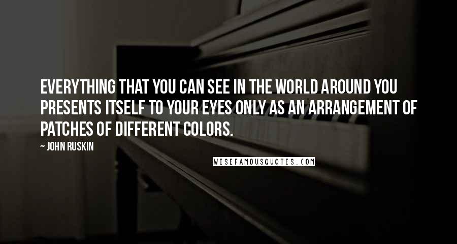 John Ruskin Quotes: Everything that you can see in the world around you presents itself to your eyes only as an arrangement of patches of different colors.