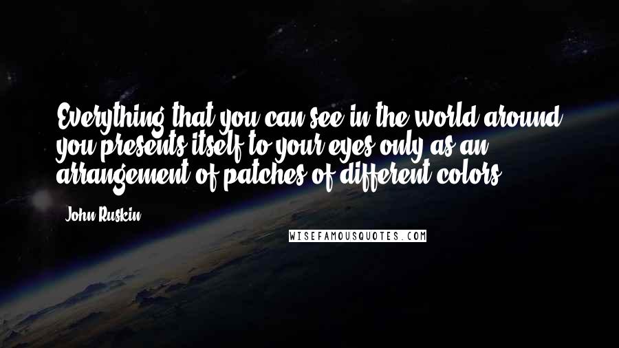 John Ruskin Quotes: Everything that you can see in the world around you presents itself to your eyes only as an arrangement of patches of different colors.