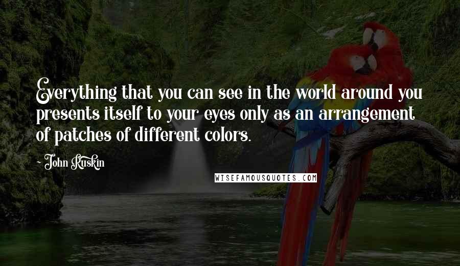 John Ruskin Quotes: Everything that you can see in the world around you presents itself to your eyes only as an arrangement of patches of different colors.