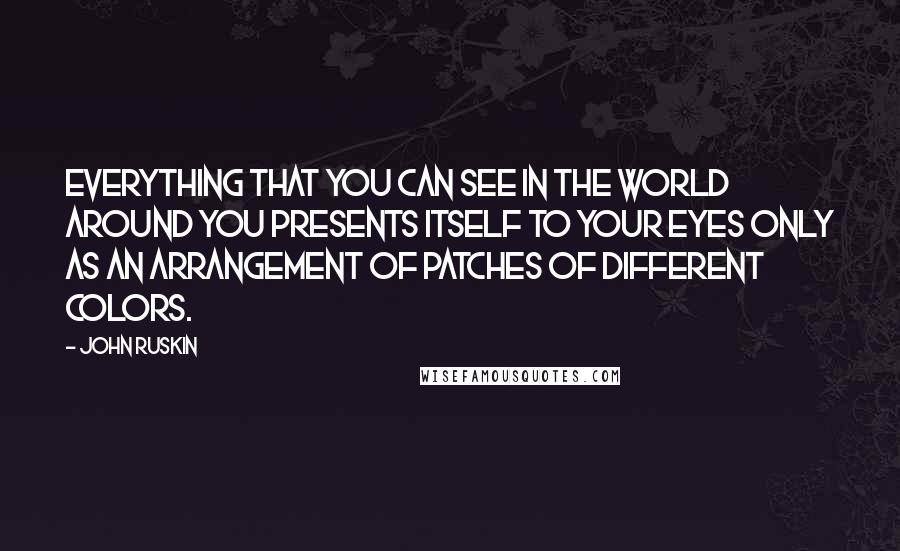 John Ruskin Quotes: Everything that you can see in the world around you presents itself to your eyes only as an arrangement of patches of different colors.