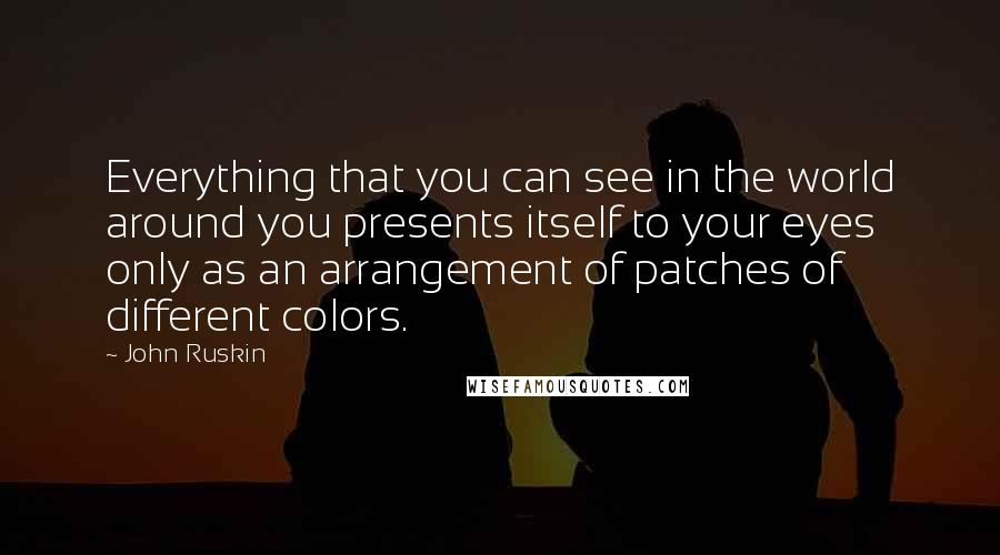 John Ruskin Quotes: Everything that you can see in the world around you presents itself to your eyes only as an arrangement of patches of different colors.