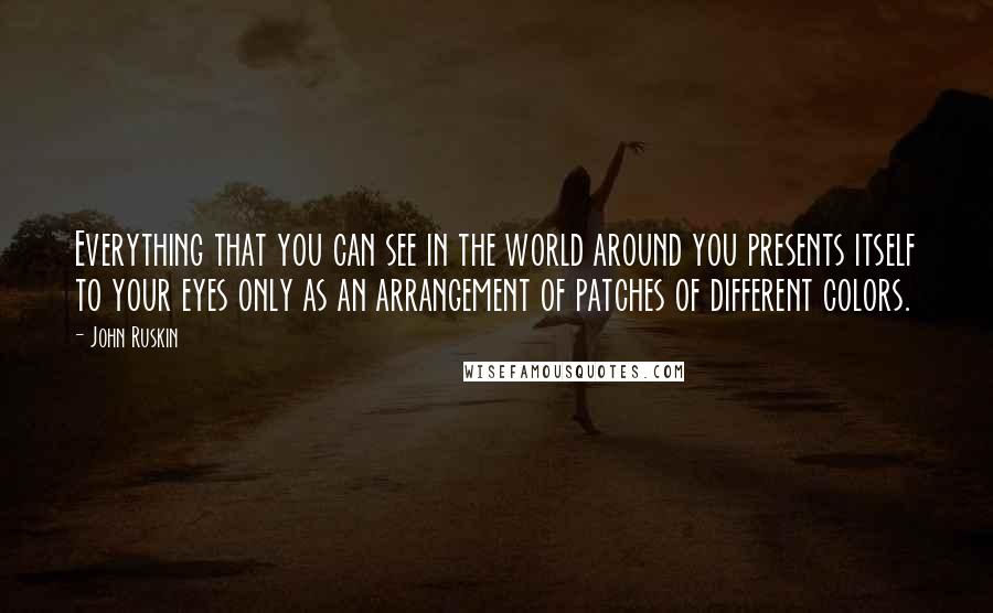 John Ruskin Quotes: Everything that you can see in the world around you presents itself to your eyes only as an arrangement of patches of different colors.