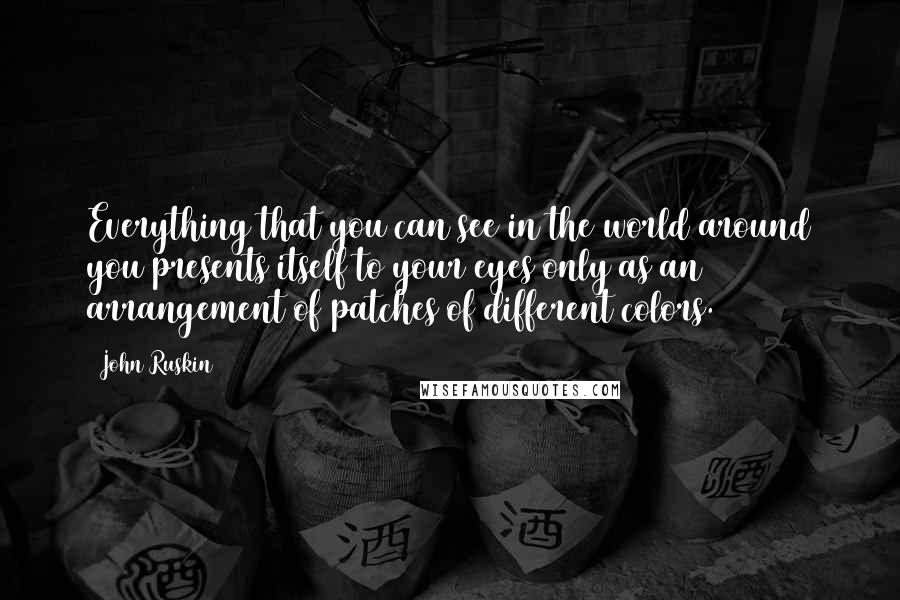 John Ruskin Quotes: Everything that you can see in the world around you presents itself to your eyes only as an arrangement of patches of different colors.