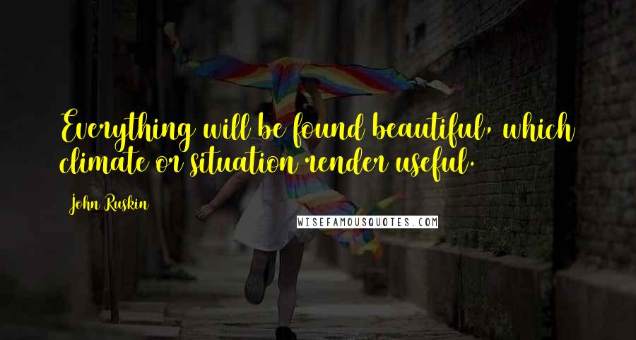 John Ruskin Quotes: Everything will be found beautiful, which climate or situation render useful.