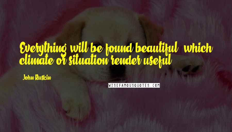 John Ruskin Quotes: Everything will be found beautiful, which climate or situation render useful.
