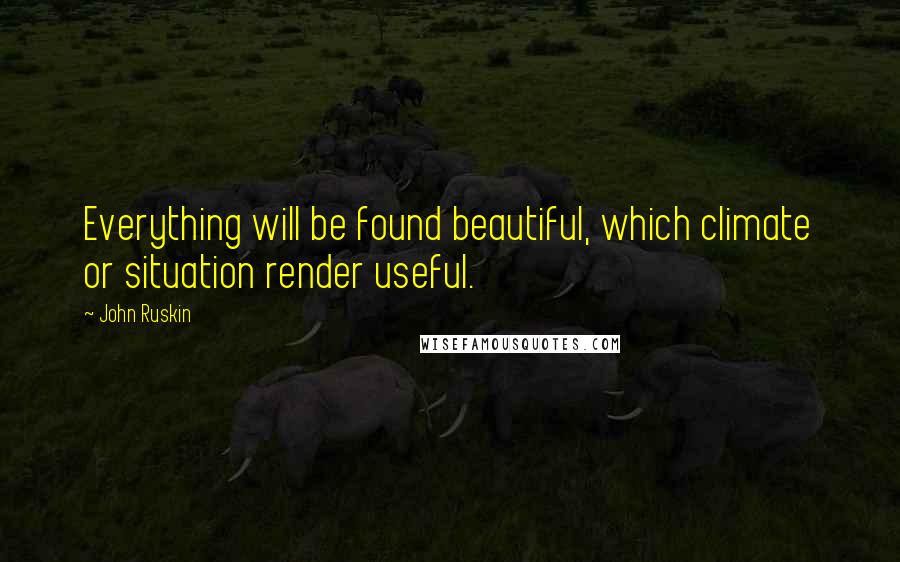 John Ruskin Quotes: Everything will be found beautiful, which climate or situation render useful.