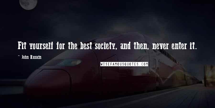 John Ruskin Quotes: Fit yourself for the best society, and then, never enter it.