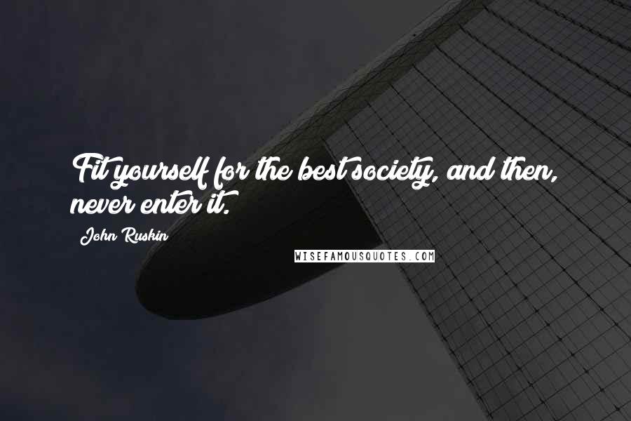 John Ruskin Quotes: Fit yourself for the best society, and then, never enter it.
