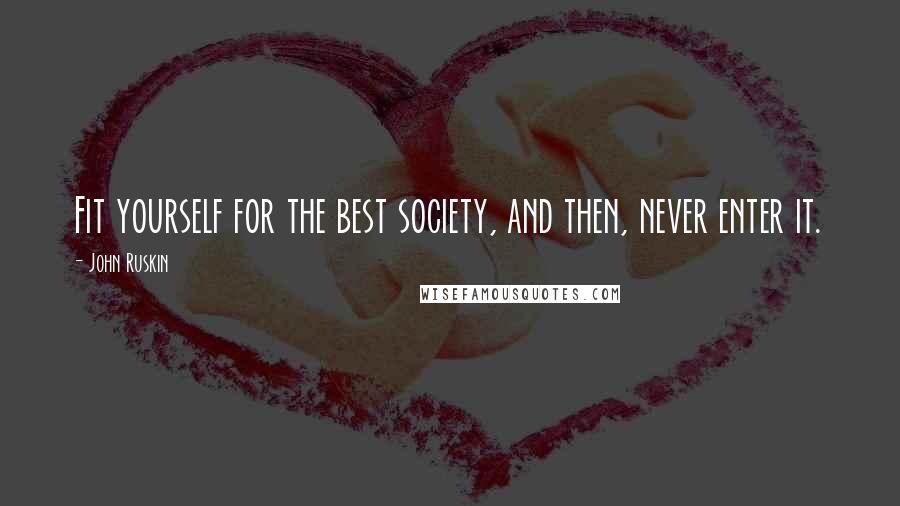 John Ruskin Quotes: Fit yourself for the best society, and then, never enter it.