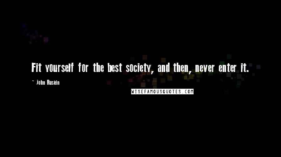 John Ruskin Quotes: Fit yourself for the best society, and then, never enter it.