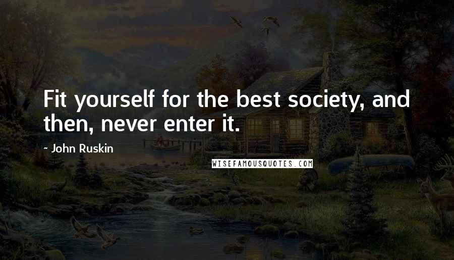 John Ruskin Quotes: Fit yourself for the best society, and then, never enter it.