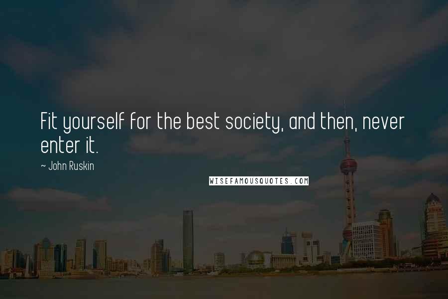 John Ruskin Quotes: Fit yourself for the best society, and then, never enter it.