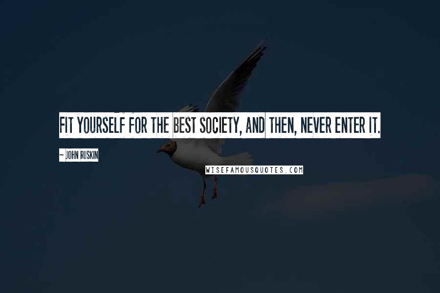 John Ruskin Quotes: Fit yourself for the best society, and then, never enter it.