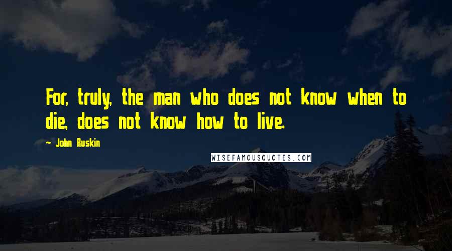 John Ruskin Quotes: For, truly, the man who does not know when to die, does not know how to live.