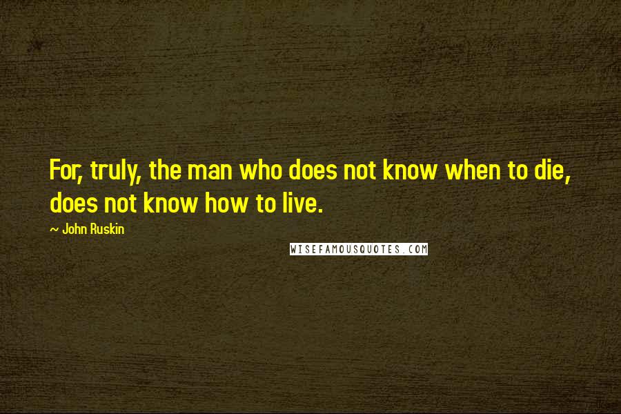 John Ruskin Quotes: For, truly, the man who does not know when to die, does not know how to live.