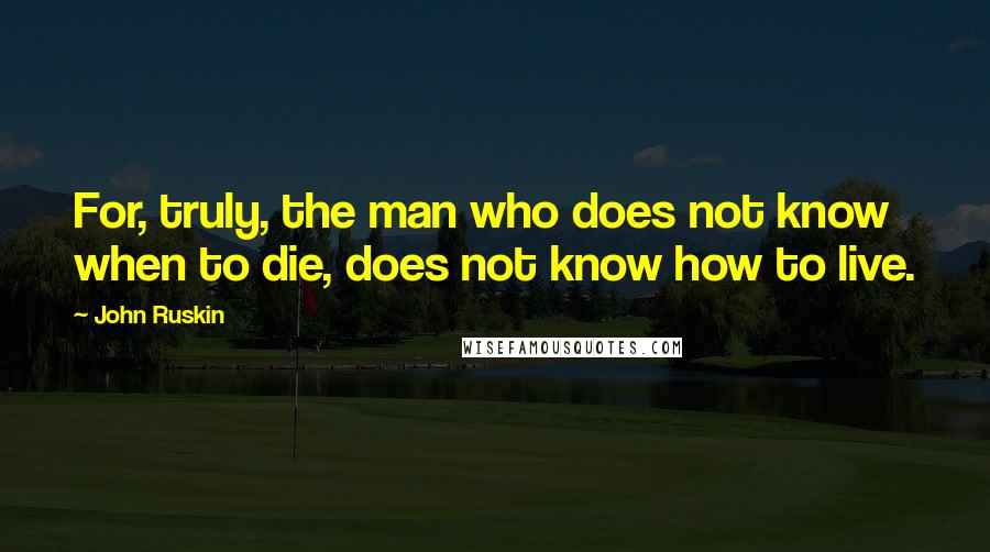 John Ruskin Quotes: For, truly, the man who does not know when to die, does not know how to live.