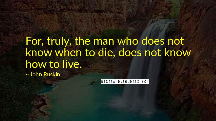 John Ruskin Quotes: For, truly, the man who does not know when to die, does not know how to live.