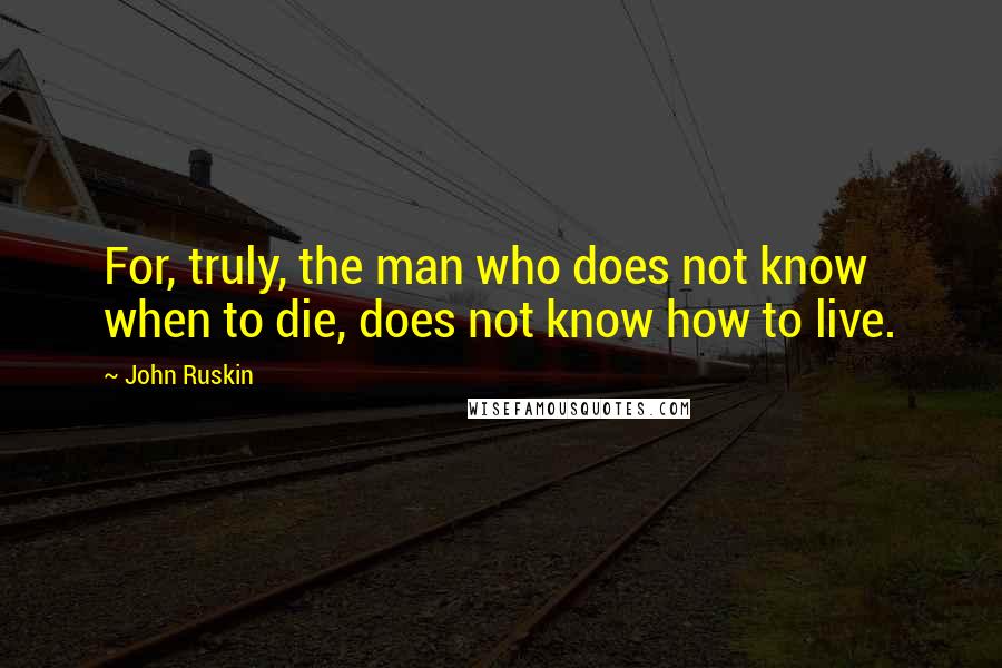 John Ruskin Quotes: For, truly, the man who does not know when to die, does not know how to live.