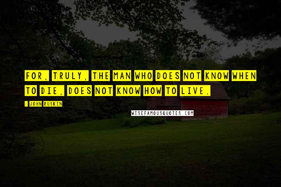 John Ruskin Quotes: For, truly, the man who does not know when to die, does not know how to live.