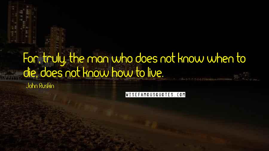 John Ruskin Quotes: For, truly, the man who does not know when to die, does not know how to live.