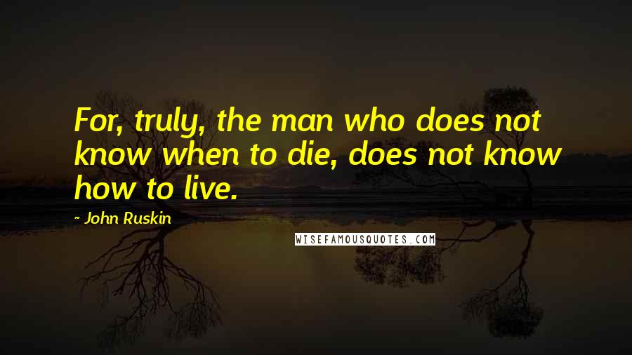 John Ruskin Quotes: For, truly, the man who does not know when to die, does not know how to live.