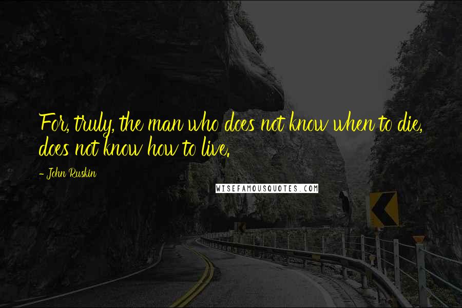 John Ruskin Quotes: For, truly, the man who does not know when to die, does not know how to live.
