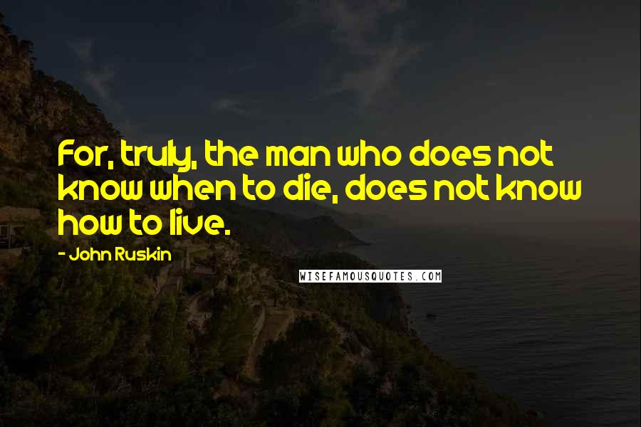 John Ruskin Quotes: For, truly, the man who does not know when to die, does not know how to live.