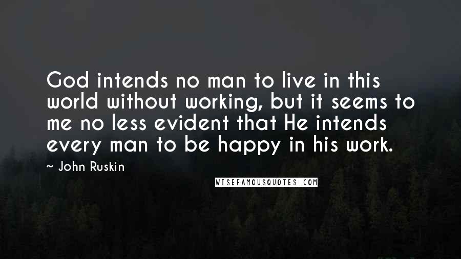 John Ruskin Quotes: God intends no man to live in this world without working, but it seems to me no less evident that He intends every man to be happy in his work.