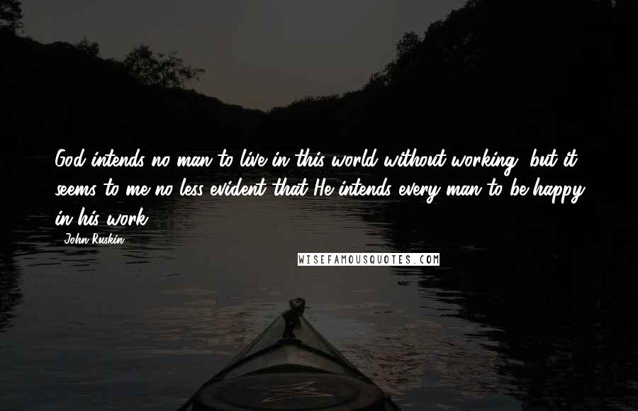 John Ruskin Quotes: God intends no man to live in this world without working, but it seems to me no less evident that He intends every man to be happy in his work.