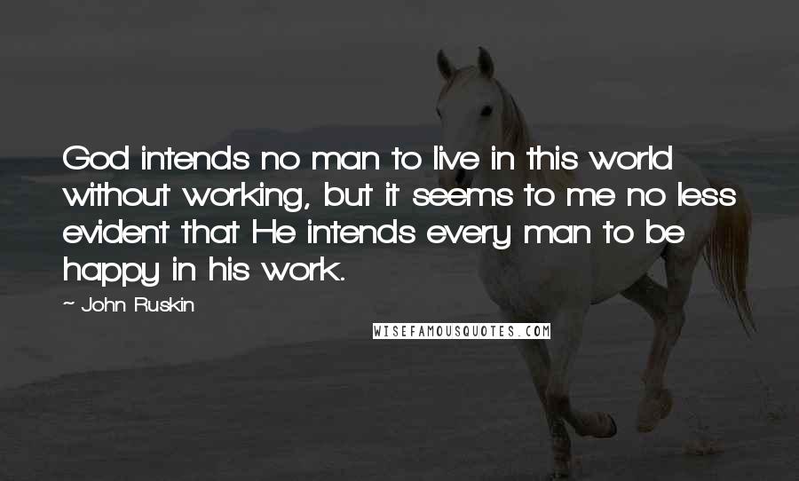 John Ruskin Quotes: God intends no man to live in this world without working, but it seems to me no less evident that He intends every man to be happy in his work.