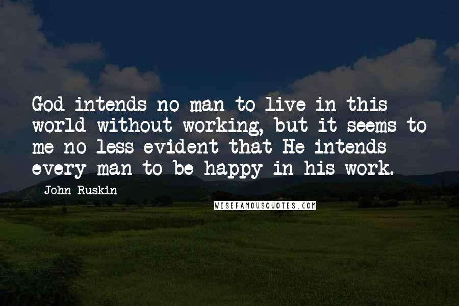 John Ruskin Quotes: God intends no man to live in this world without working, but it seems to me no less evident that He intends every man to be happy in his work.