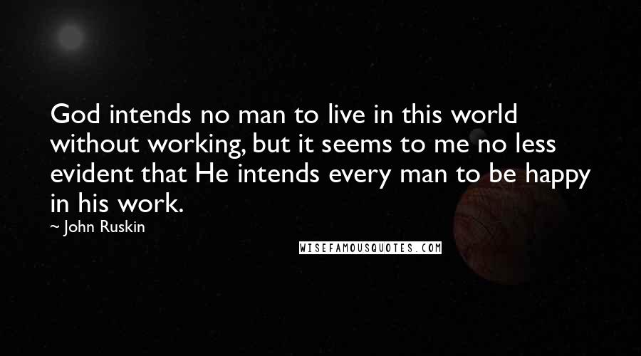John Ruskin Quotes: God intends no man to live in this world without working, but it seems to me no less evident that He intends every man to be happy in his work.