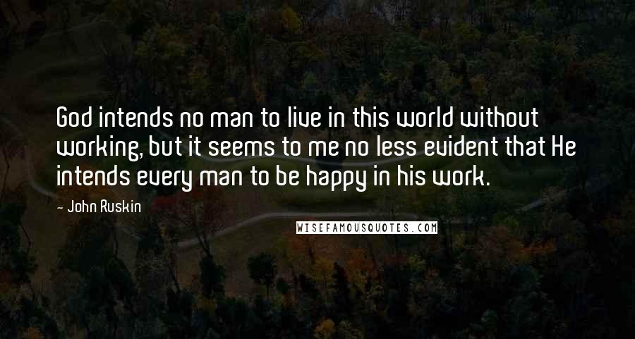 John Ruskin Quotes: God intends no man to live in this world without working, but it seems to me no less evident that He intends every man to be happy in his work.