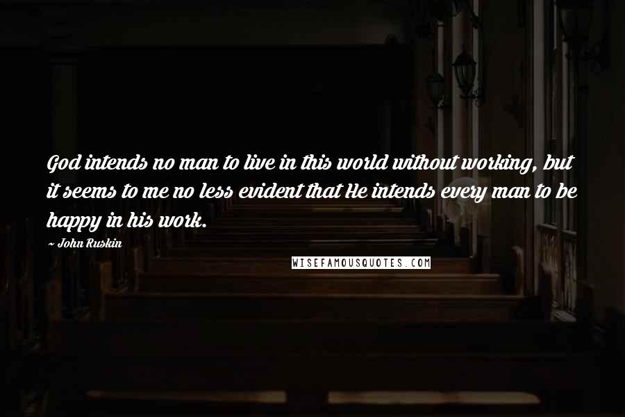 John Ruskin Quotes: God intends no man to live in this world without working, but it seems to me no less evident that He intends every man to be happy in his work.