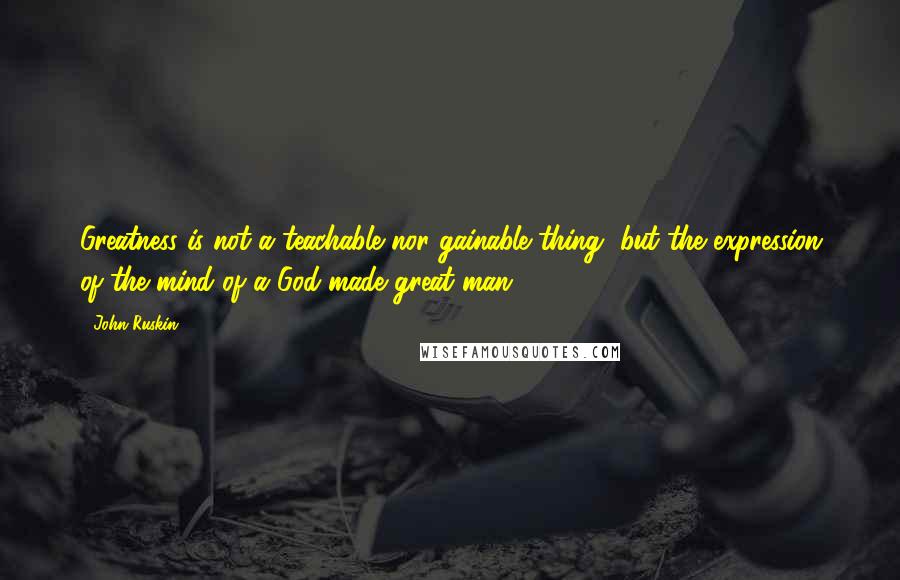 John Ruskin Quotes: Greatness is not a teachable nor gainable thing, but the expression of the mind of a God-made great man.