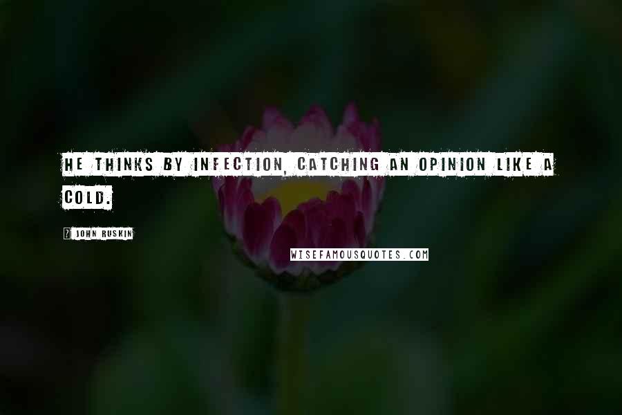 John Ruskin Quotes: He thinks by infection, catching an opinion like a cold.