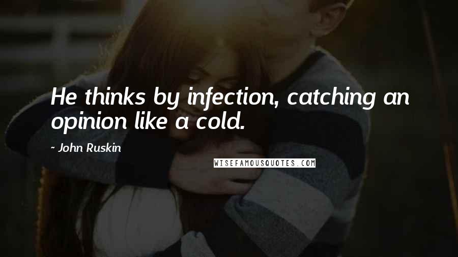 John Ruskin Quotes: He thinks by infection, catching an opinion like a cold.